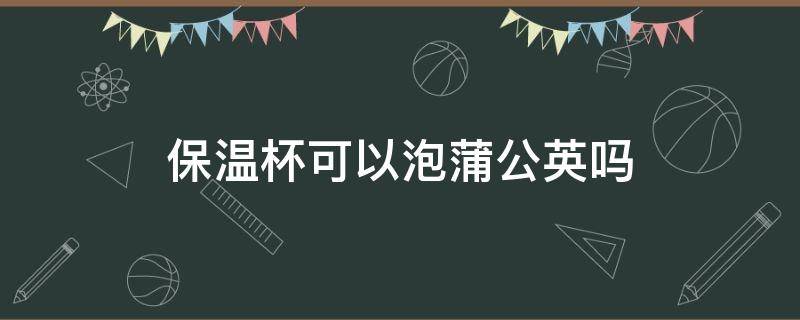 保温杯可以泡蒲公英吗 能用保温杯泡蒲公英茶吗