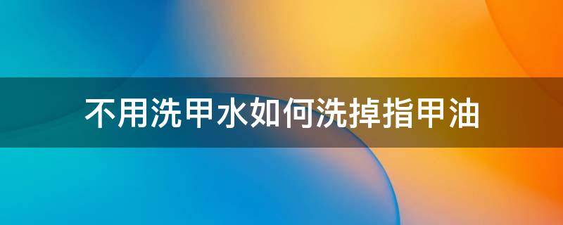 不用洗甲水如何洗掉指甲油 指甲油怎么洗掉小窍门不用卸甲水