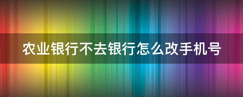 农业银行不去银行怎么改手机号（农业银行不去银行怎么改手机号码绑定）