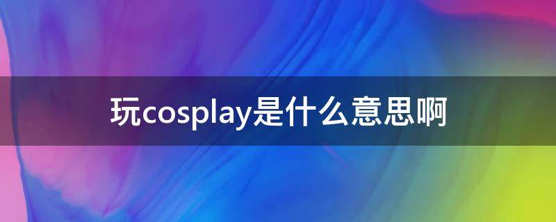 玩cosplay是什么意思啊（玩cosplay是指什么意思）