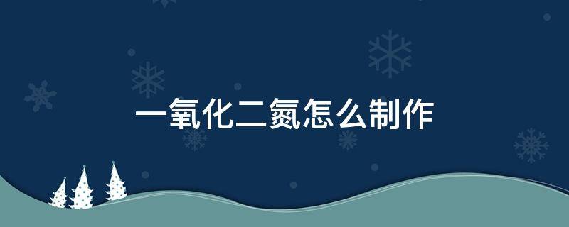 一氧化二氮怎么制作（一氧化二氮怎么制作合成）