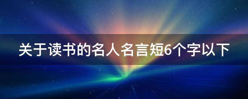 关于读书的名人名言短6个字以下（关于读书的名人名言短一点的句子）