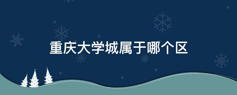 重庆大学城属于哪个区（重庆大学城属于哪个区2021）