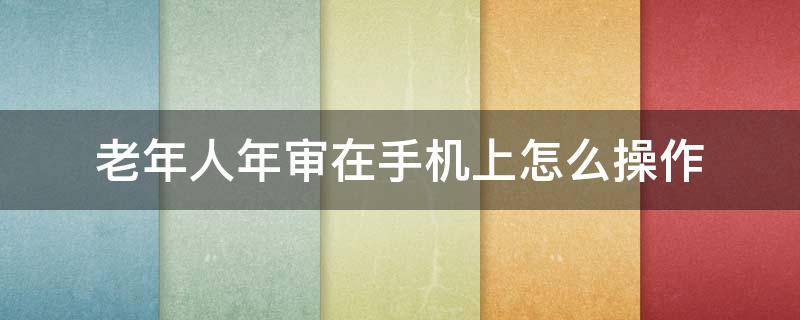 老年人年审在手机上怎么操作 退休老人年审在手机上怎么操作