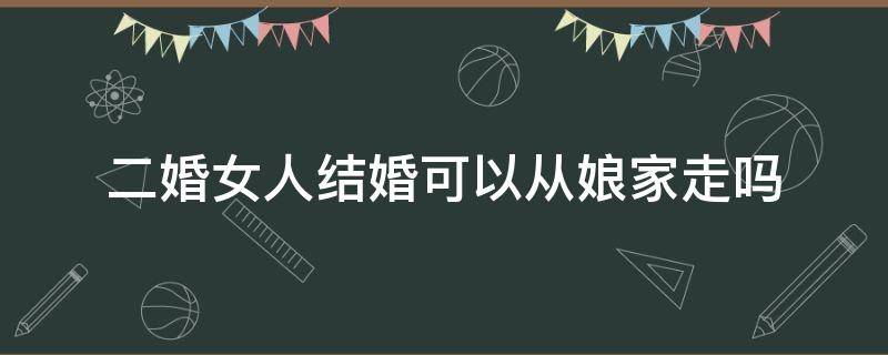 二婚女人结婚可以从娘家走吗 二婚女人能不能走娘家出嫁