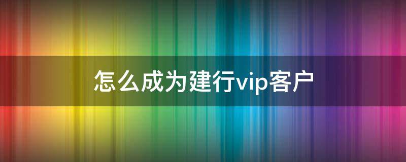 怎么成为建行vip客户 建行如何变成vip客户