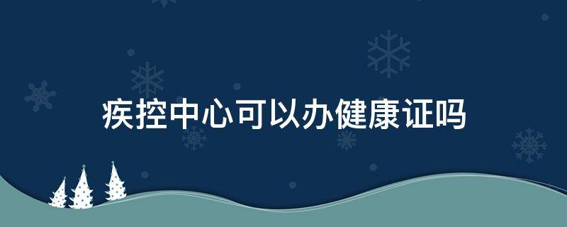 疾控中心可以办健康证吗（南通疾控中心可以办健康证吗）