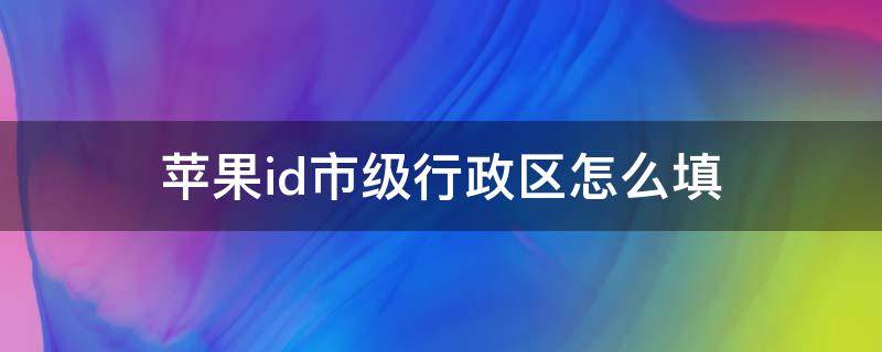 苹果id市级行政区怎么填（苹果id创建市级行政区是怎么写）