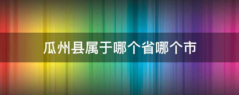 瓜州县属于哪个省哪个市（瓜州属于哪个市）