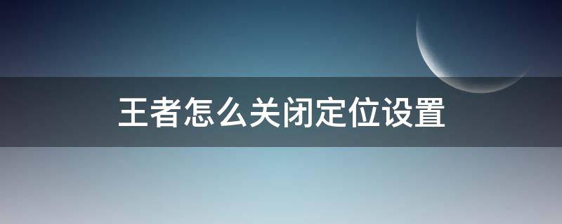 王者怎么关闭定位设置（王者荣耀怎么关闭定位）