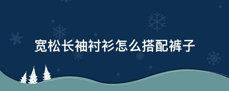 宽松长袖衬衫怎么搭配裤子 宽松短袖衬衫搭配