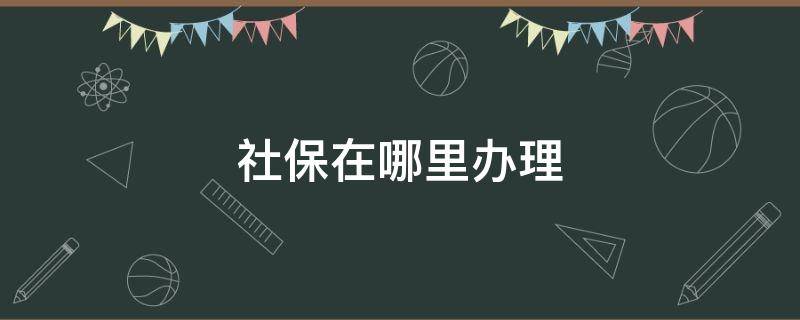 社保在哪里办理（个人办理社保去哪里办）