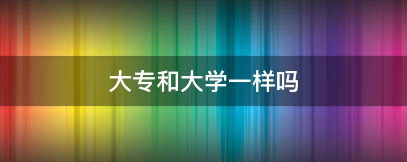 大专和大学一样吗（大专是不是跟大学一样）