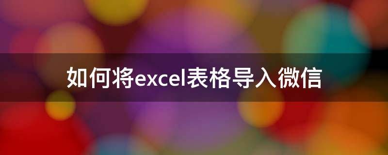 如何将excel表格导入微信 表格怎么导入微信