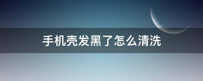 手机壳发黑了怎么清洗 手机壳子黑了怎么清洗