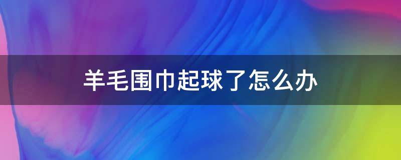 羊毛围巾起球了怎么办（羊绒围巾起球处理的小妙招）