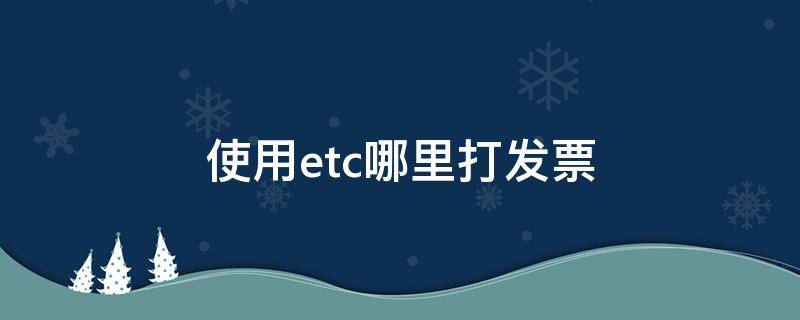 使用etc哪里打发票（etc如何打印发票）