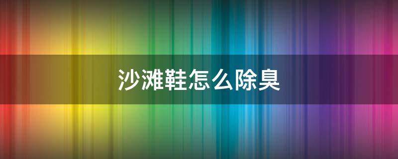 沙滩鞋怎么除臭 沙滩鞋除臭的方法