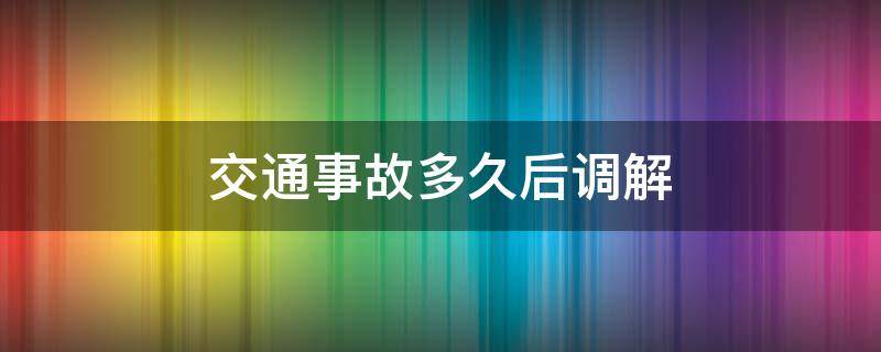 交通事故多久后调解（交通事故调解要多久）