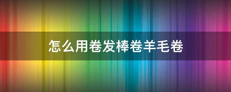 怎么用卷发棒卷羊毛卷（怎么用卷发棒卷羊毛卷视频）