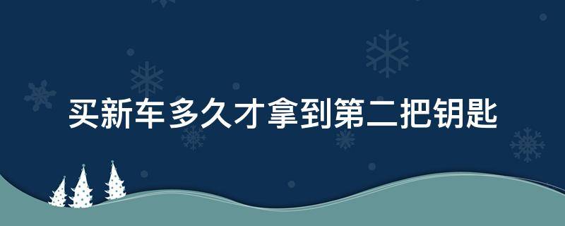 买新车多久才拿到第二把钥匙（新车第二把钥匙什么时候能拿到）