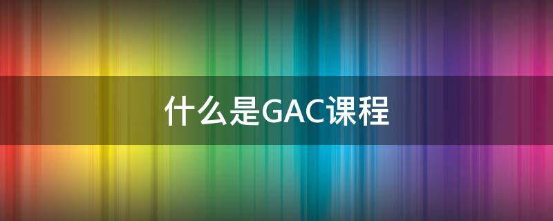 什么是GAC课程 GAC是什么课程