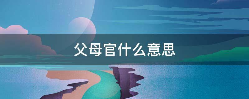 父母官什么意思 地方官员父母官什么意思