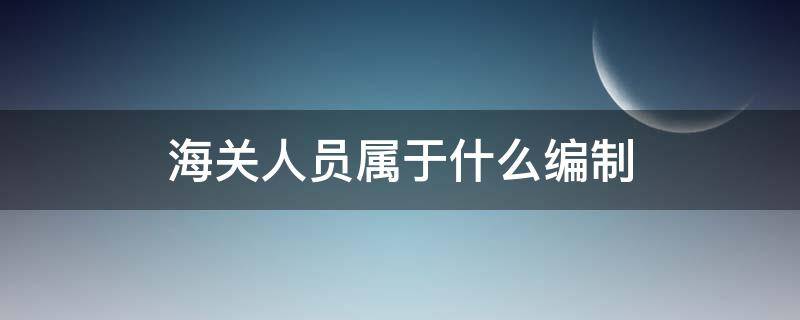 海关人员属于什么编制（海关事业编制人员）