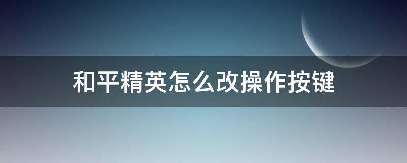 和平精英怎么改操作按键（和平精英怎么更改操作按键）