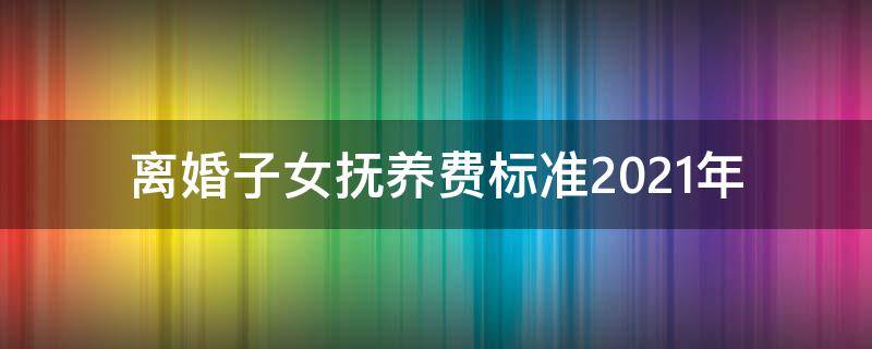 离婚子女抚养费标准2021年 2021年离婚孩子的抚养费