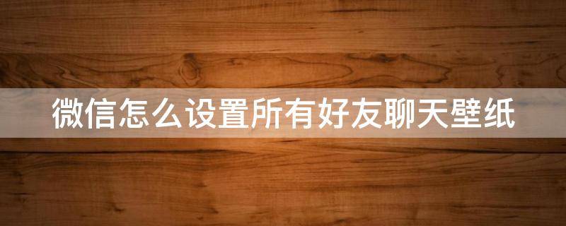 微信怎么设置所有好友聊天壁纸 微信怎么设置所有好友的聊天背景