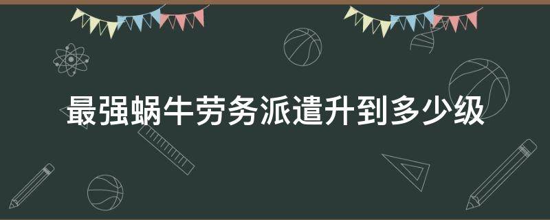 最强蜗牛劳务派遣升到多少级（最强蜗牛 劳动合同多少级增加派遣数量）