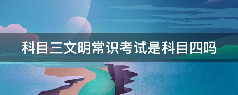 科目三文明常识考试是科目四吗 科目三文明常识考试是科目四吗有几次机会