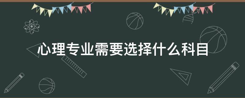 心理专业需要选择什么科目（心理专业需要选择什么科目物理）