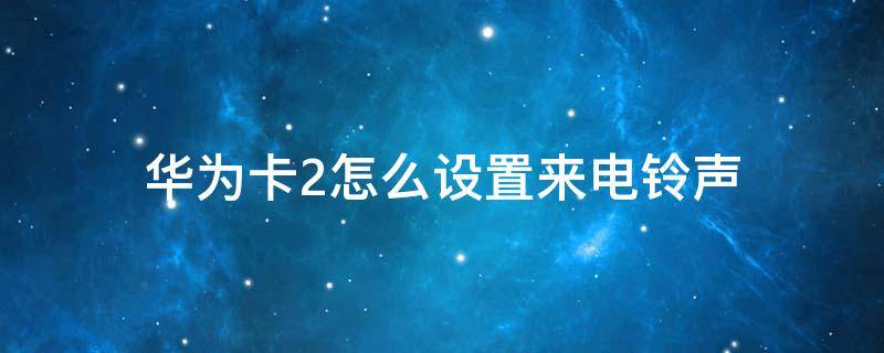 华为卡2怎么设置来电铃声 华为卡2手机铃声怎么设置