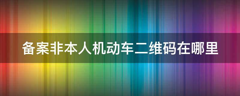 备案非本人机动车二维码在哪里（备案非本人机动车的二维码在哪里）