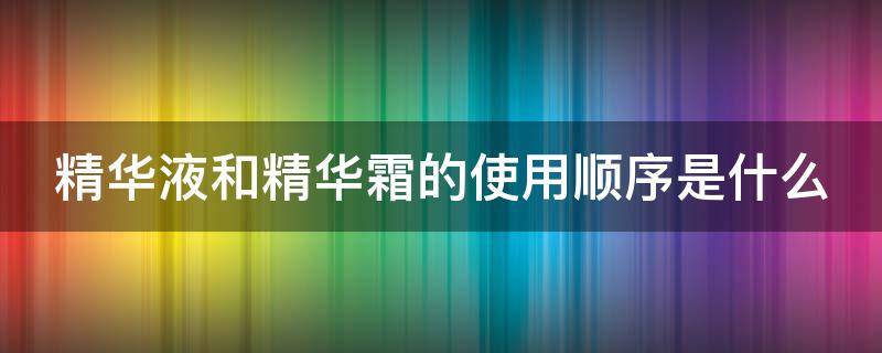 精华液和精华霜的使用顺序是什么（精华液和精华霜的使用顺序是什么样的）