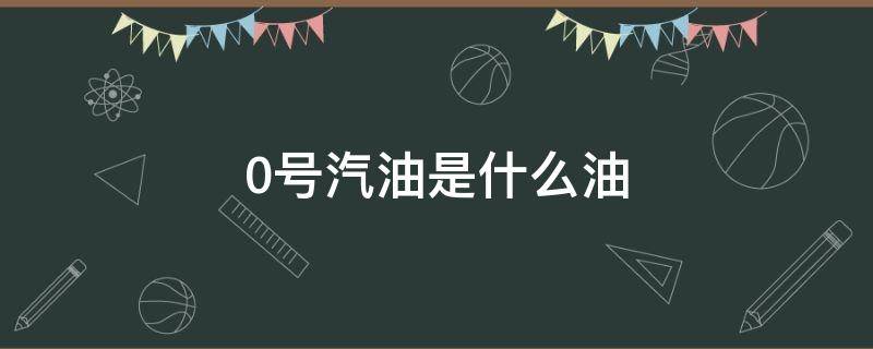 0号汽油是什么油（0号汽油是什么情况）