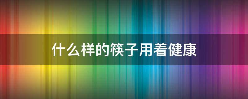 什么样的筷子用着健康（使用什么样的筷子才是健康的）