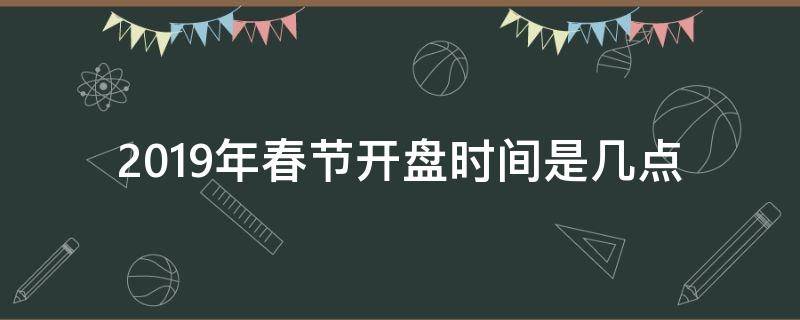 2019年春节开盘时间是几点（开盘时间 春节）