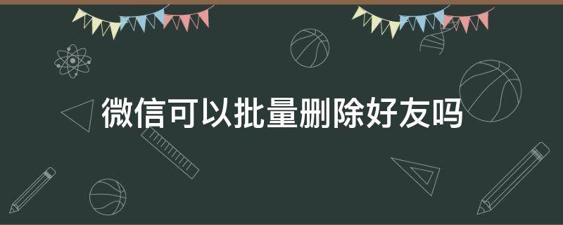 微信可以批量删除好友吗（微信可以批量删除好友吗安卓手机）