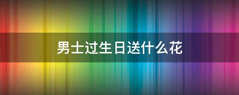 男士过生日送什么花 60岁男士过生日送什么花