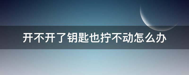 开不开了钥匙也拧不动怎么办 用钥匙打不开门拧不动什么原因