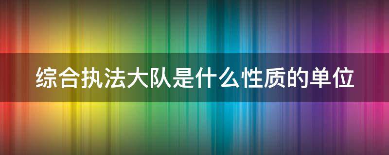 综合执法大队是什么性质的单位 综合执法大队是什么级别