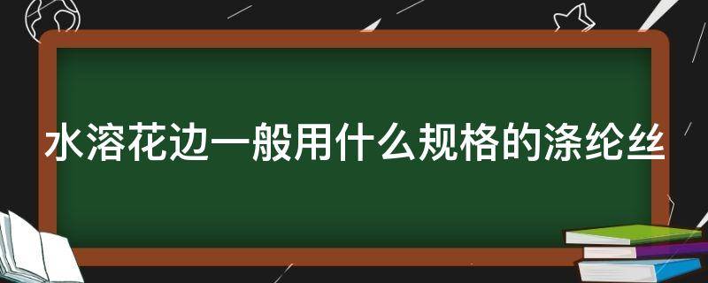 水溶花边一般用什么规格的涤纶丝（水溶花边如何染色）