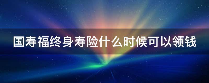 国寿福终身寿险什么时候可以领钱 国寿福终身寿险保什么