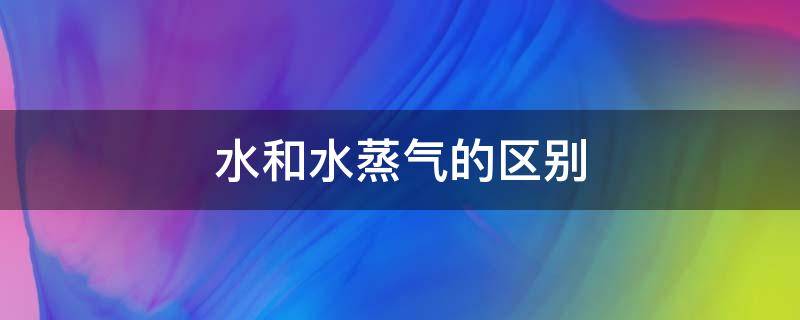 水和水蒸气的区别 水和水蒸气的区别是