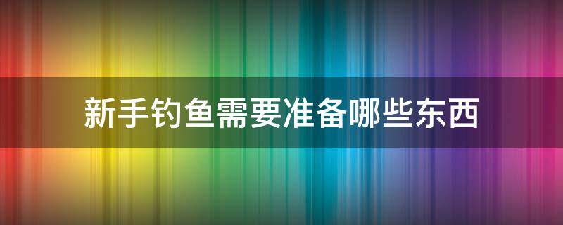 新手钓鱼需要准备哪些东西（新手钓鱼需要准备些什么）