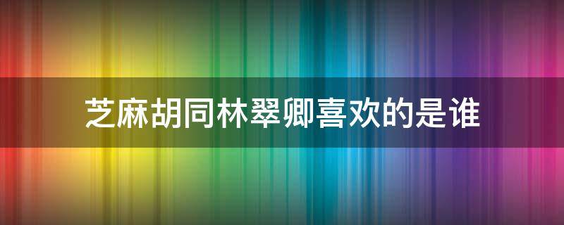 芝麻胡同林翠卿喜欢的是谁（芝麻胡同林翠卿为什么要走）