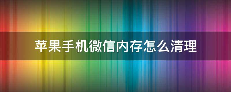 苹果手机微信内存怎么清理 苹果手机微信内存怎么清理彻底